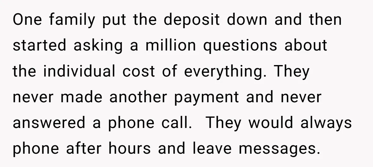 One family put the deposit down and then started asking a million questions about the individual cost of everything. They never made another payment and never answered a phone call....