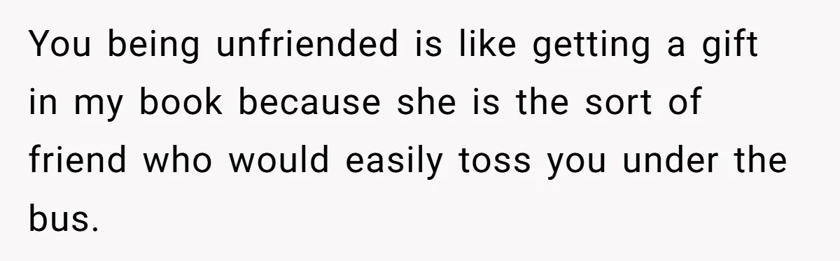 You being unfriended is like getting a gift in my book because she is the sort of friend who would easily toss you under the bus.