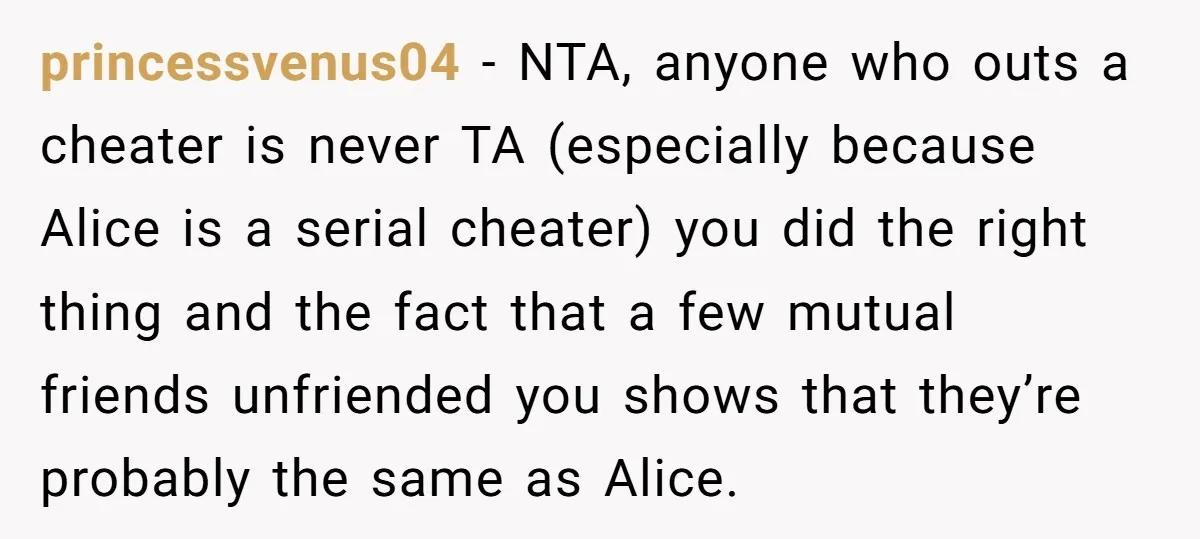 princessvenus04 - NTA, anyone who outs a cheater is never TA (especially because Alice is a serial cheater) you did the right thing and the fact that a few mutual...