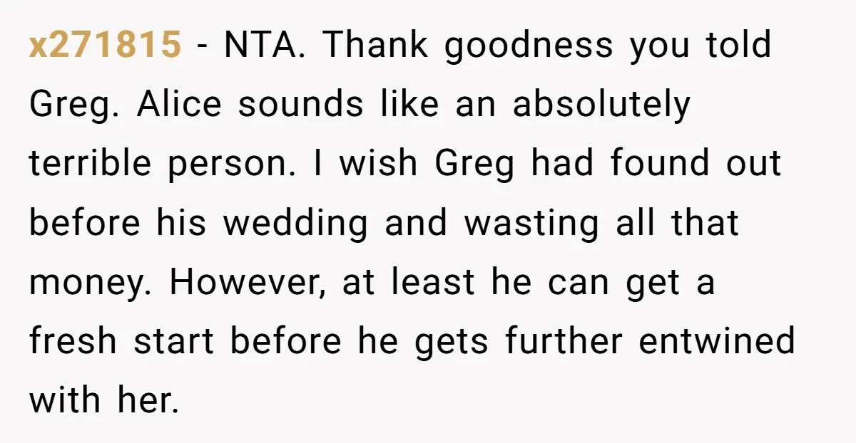 x271815 - NTA. Thank goodness you told Greg. Alice sounds like an absolutely terrible person. I wish Greg had found out before his wedding and wasting all that money. However,...