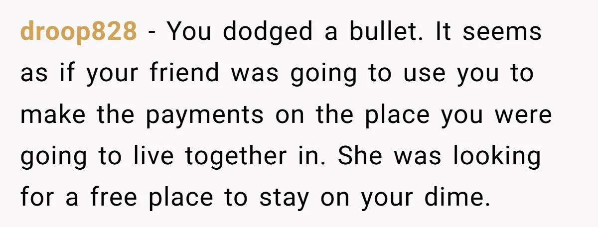 droop828 − You dodged a bullet. It seems as if your friend was going to use you to make the payments on the place you were going to live together...