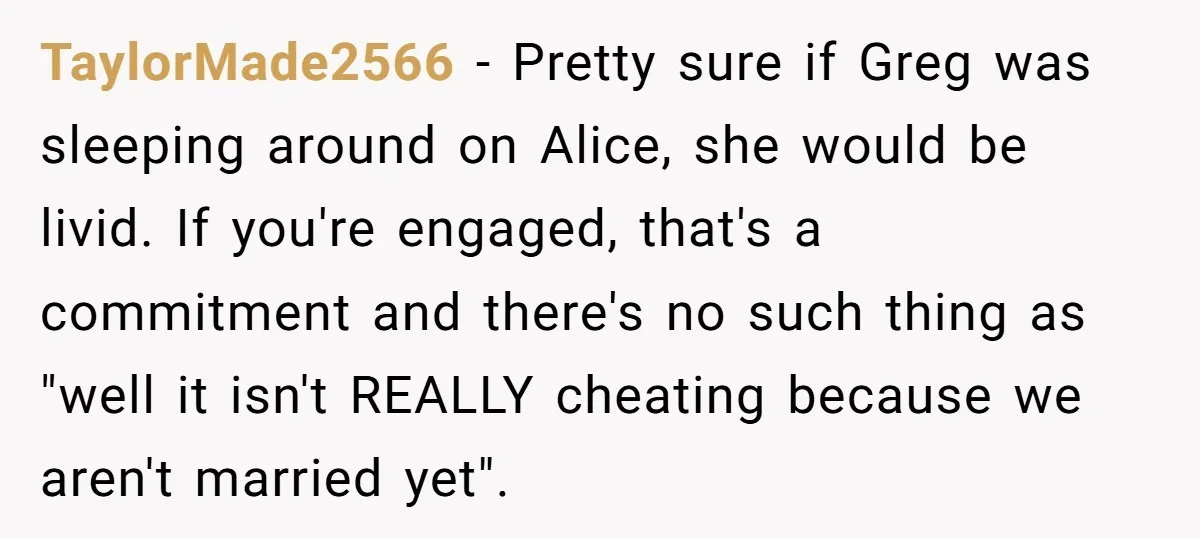 TaylorMade2566 - Pretty sure if Greg was sleeping around on Alice, she would be livid. If you're engaged, that's a commitment and there's no such thing as "well it isn't...