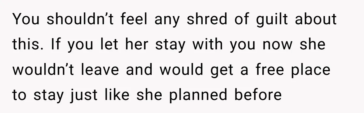 You shouldn’t feel any shred of guilt about this. If you let her stay with you now she wouldn’t leave and would get a free place to stay just like...