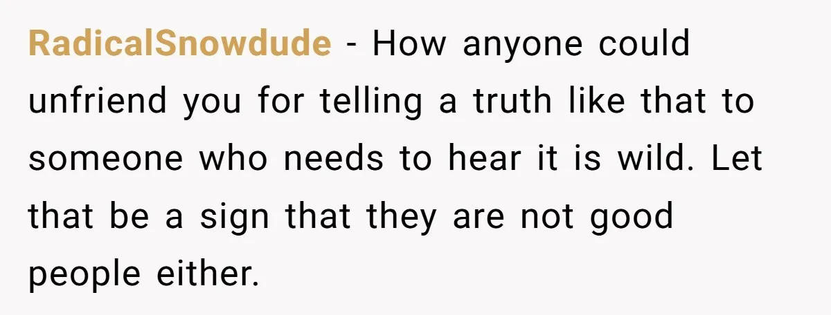 RadicalSnowdude - How anyone could unfriend you for telling a truth like that to someone who needs to hear it is wild. Let that be a sign that they are...