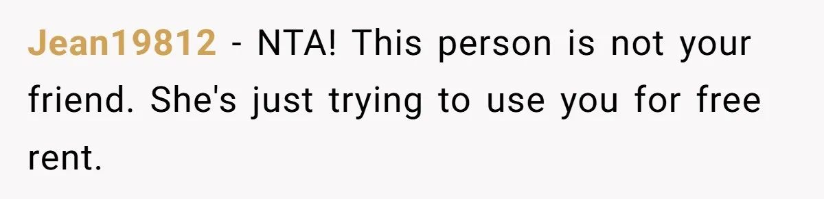 Jean19812 − NTA! This person is not your friend. She's just trying to use you for free rent.