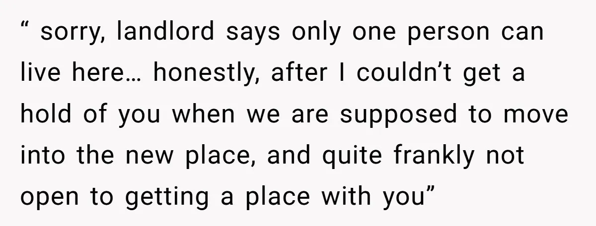 “ sorry, landlord says only one person can live here… honestly, after I couldn’t get a hold of you when we are supposed to move into the new place, and...