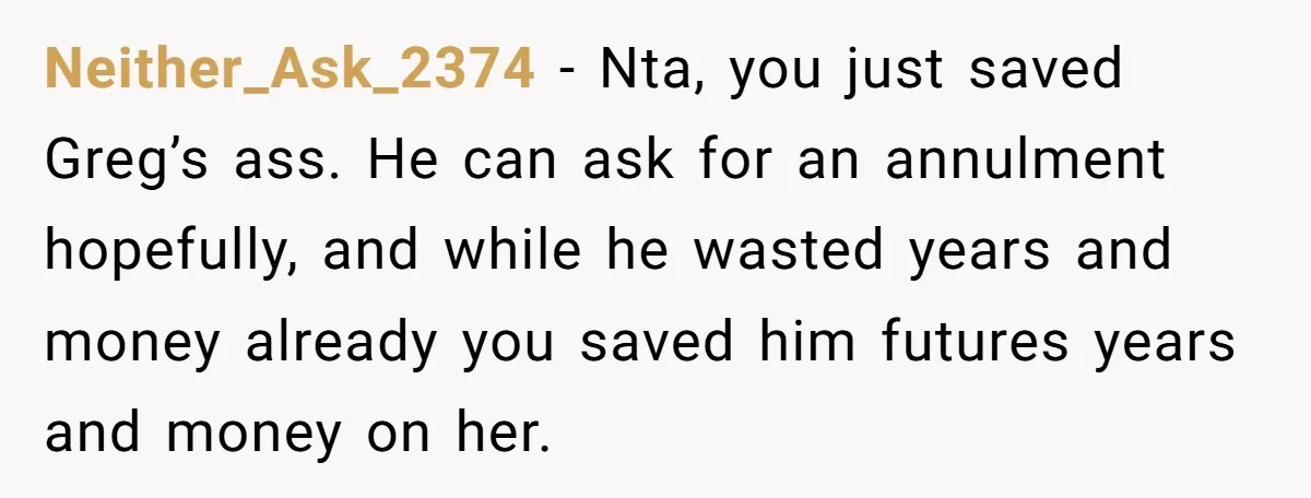 Neither_Ask_2374 - Nta, you just saved Greg’s ass. He can ask for an annulment hopefully, and while he wasted years and money already you saved him futures years and money...