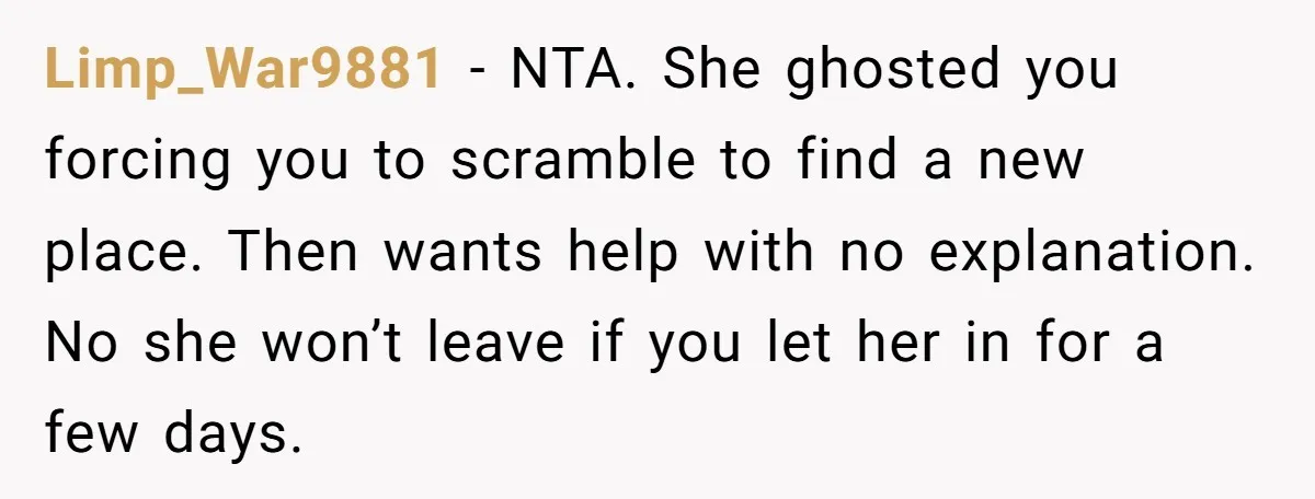Limp_War9881 − NTA. She ghosted you forcing you to scramble to find a new place. Then wants help with no explanation. No she won’t leave if you let her in...