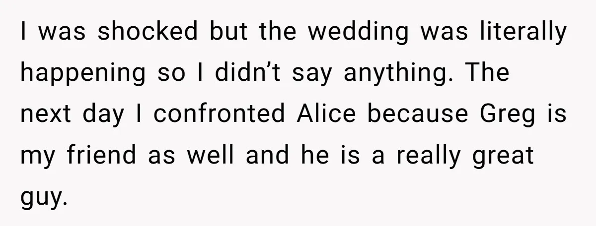 I was shocked but the wedding was literally happening so I didn’t say anything. The next day I confronted Alice because Greg is my friend as well and he is...