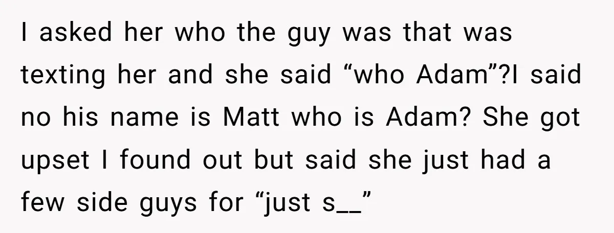I asked her who the guy was that was texting her and she said “who Adam”?I said no his name is Matt who is Adam? She got upset I found...