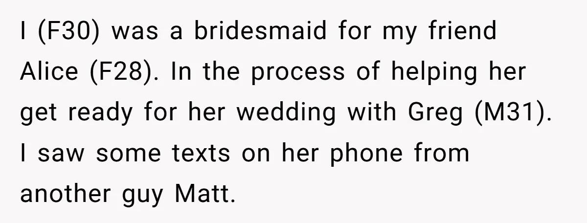 I (F30) was a bridesmaid for my friend Alice (F28). In the process of helping her get ready for her wedding with Greg (M31). I saw some texts on her...