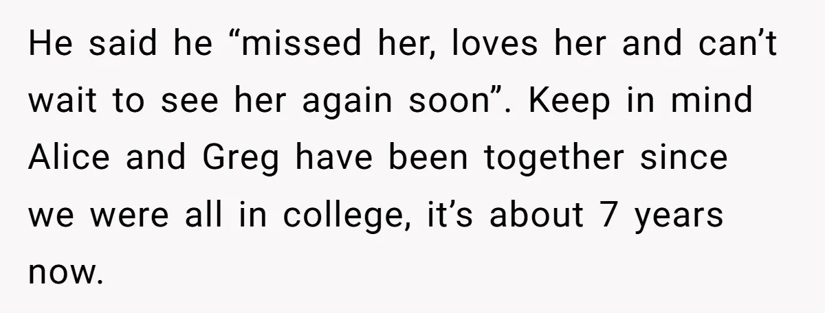 He said he “missed her, loves her and can’t wait to see her again soon”. Keep in mind Alice and Greg have been together since we were all in college,...