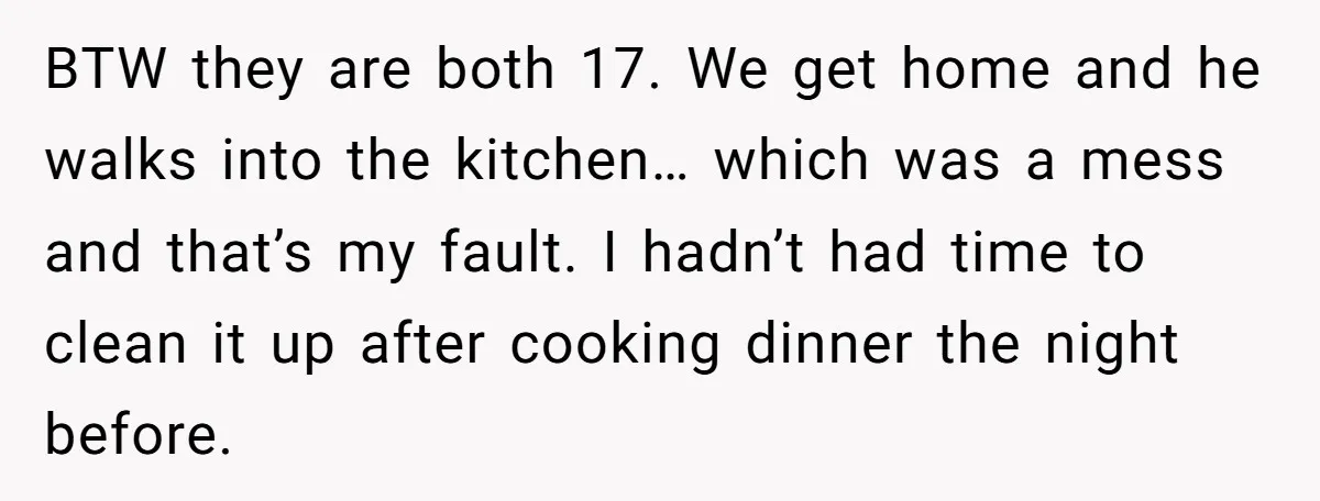 BTW they are both 17. We get home and he walks into the kitchen… which was a mess and that’s my fault. I hadn’t had time to clean it up...