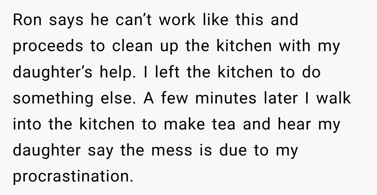 Ron says he can’t work like this and proceeds to clean up the kitchen with my daughter’s help. I left the kitchen to do something else. A few minutes later...
