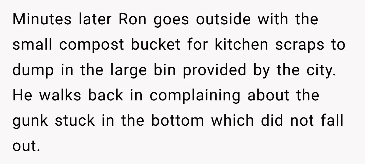 Minutes later Ron goes outside with the small compost bucket for kitchen scraps to dump in the large bin provided by the city. He walks back in complaining about the...