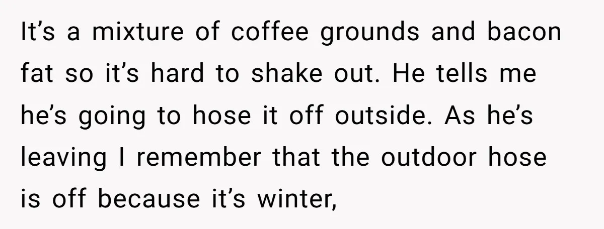 It’s a mixture of coffee grounds and bacon fat so it’s hard to shake out. He tells me he’s going to hose it off outside. As he’s leaving I remember...