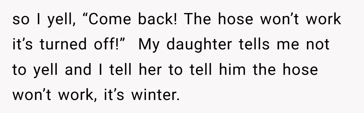 so I yell, “Come back! The hose won’t work it’s turned off!” My daughter tells me not to yell and I tell her to tell him the hose won’t work,...