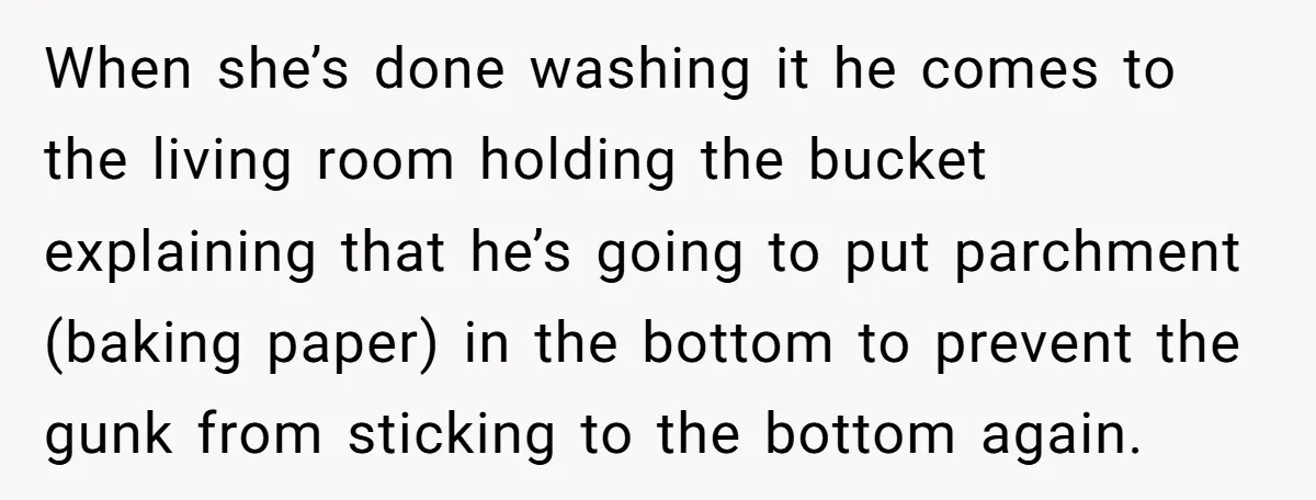 When she’s done washing it he comes to the living room holding the bucket explaining that he’s going to put parchment (baking paper) in the bottom to prevent the gunk...
