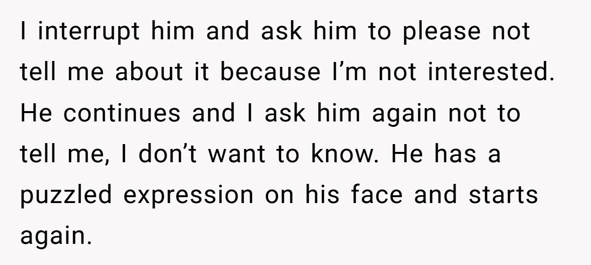 I interrupt him and ask him to please not tell me about it because I’m not interested. He continues and I ask him again not to tell me, I don’t...