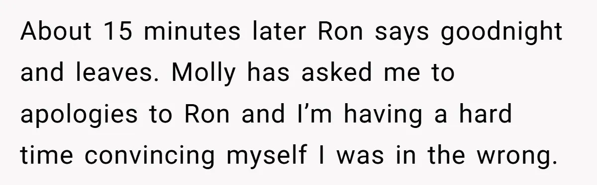 About 15 minutes later Ron says goodnight and leaves. Molly has asked me to apologies to Ron and I’m having a hard time convincing myself I was in the wrong.