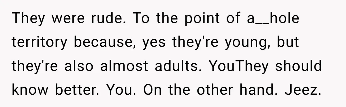 They were rude. To the point of a__hole territory because, yes they're young, but they're also almost adults. YouThey should know better. You. On the other hand. Jeez.