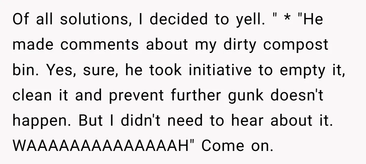Of all solutions, I decided to yell. " * "He made comments about my dirty compost bin. Yes, sure, he took initiative to empty it, clean it and prevent further...