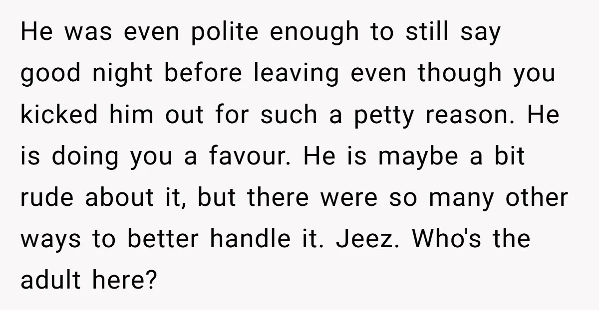 He was even polite enough to still say good night before leaving even though you kicked him out for such a petty reason. He is doing you a favour. He...