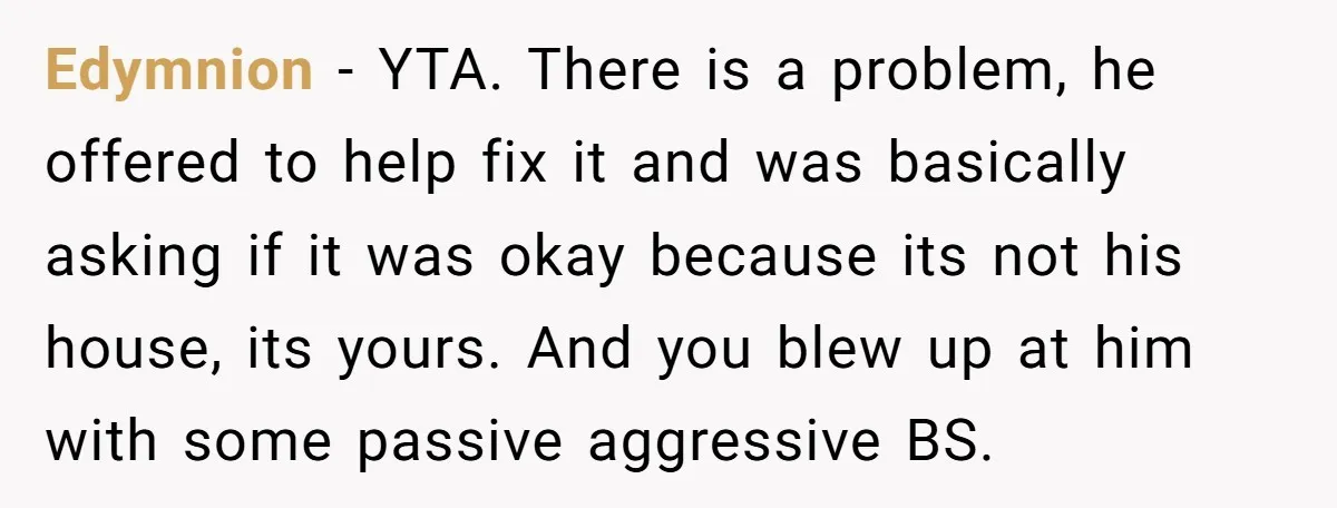 Edymnion − YTA. There is a problem, he offered to help fix it and was basically asking if it was okay because its not his house, its yours. And you...
