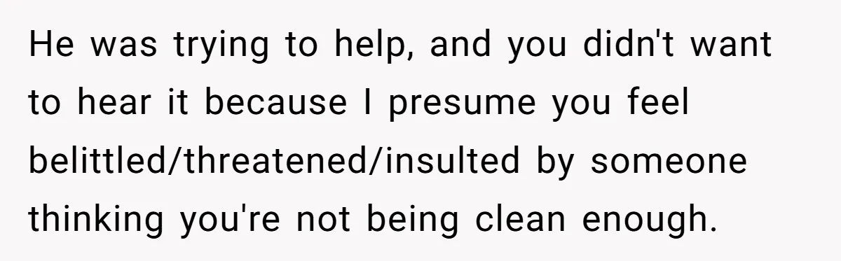 He was trying to help, and you didn't want to hear it because I presume you feel belittled/threatened/insulted by someone thinking you're not being clean enough.