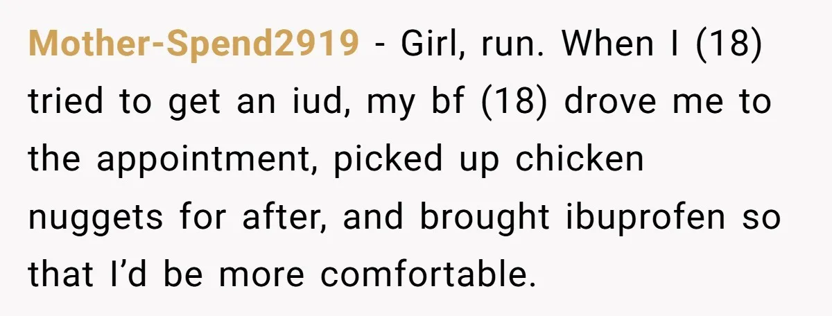 Mother-Spend2919 − Girl, run. When I (18) tried to get an iud, my bf (18) drove me to the appointment, picked up chicken nuggets for after, and brought ibuprofen so...