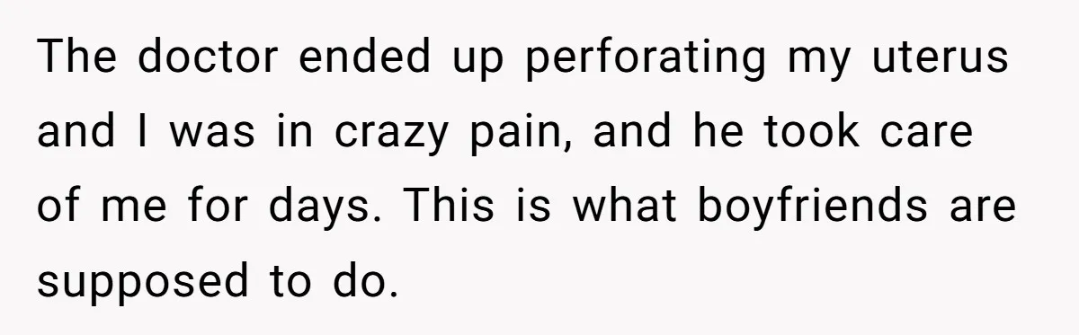 The doctor ended up perforating my uterus and I was in crazy pain, and he took care of me for days. This is what boyfriends are supposed to do.