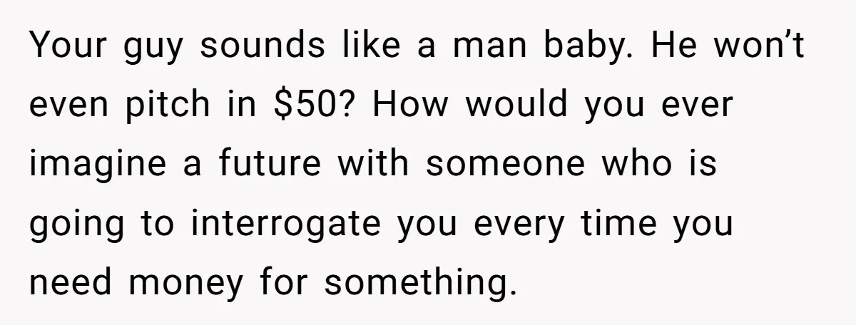 Your guy sounds like a man baby. He won’t even pitch in $50? How would you ever imagine a future with someone who is going to interrogate you every time...