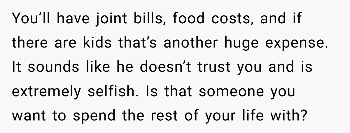 You’ll have joint bills, food costs, and if there are kids that’s another huge expense. It sounds like he doesn’t trust you and is extremely selfish. Is that someone you...
