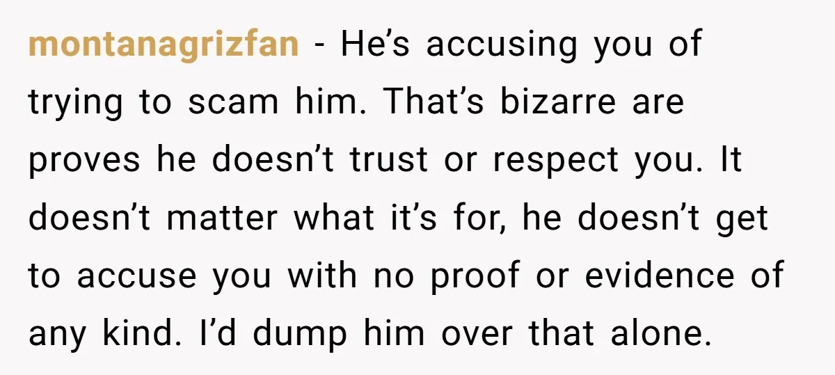 montanagrizfan − He’s accusing you of trying to scam him. That’s bizarre are proves he doesn’t trust or respect you. It doesn’t matter what it’s for, he doesn’t get to...