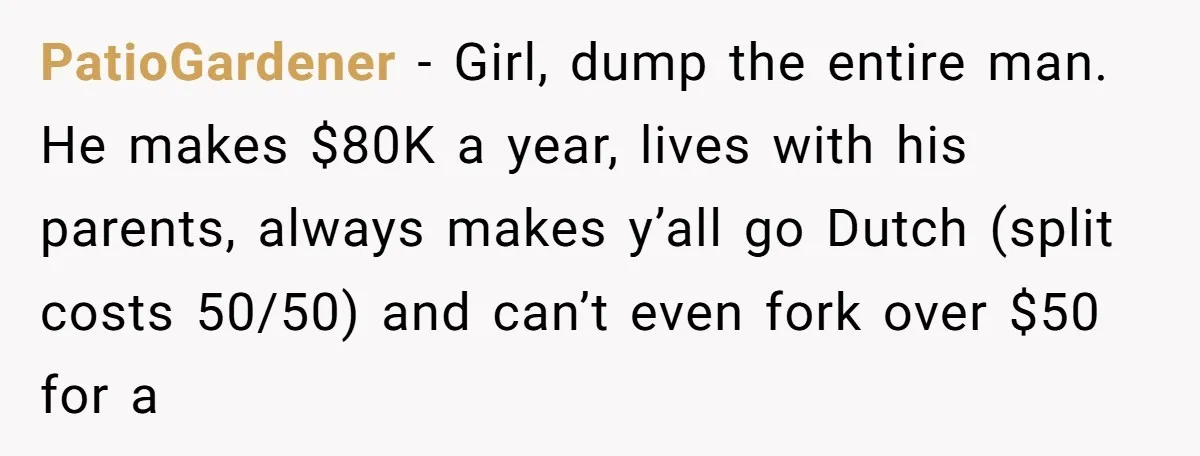 PatioGardener − Girl, dump the entire man. He makes $80K a year, lives with his parents, always makes y’all go Dutch (split costs 50/50) and can’t even fork over $50...