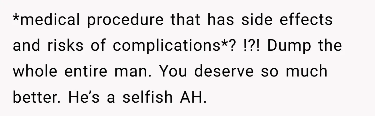 *medical procedure that has side effects and risks of complications*? !?! Dump the whole entire man. You deserve so much better. He’s a selfish AH.