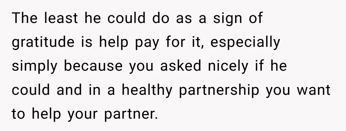 The least he could do as a sign of gratitude is help pay for it, especially simply because you asked nicely if he could and in a healthy partnership you...