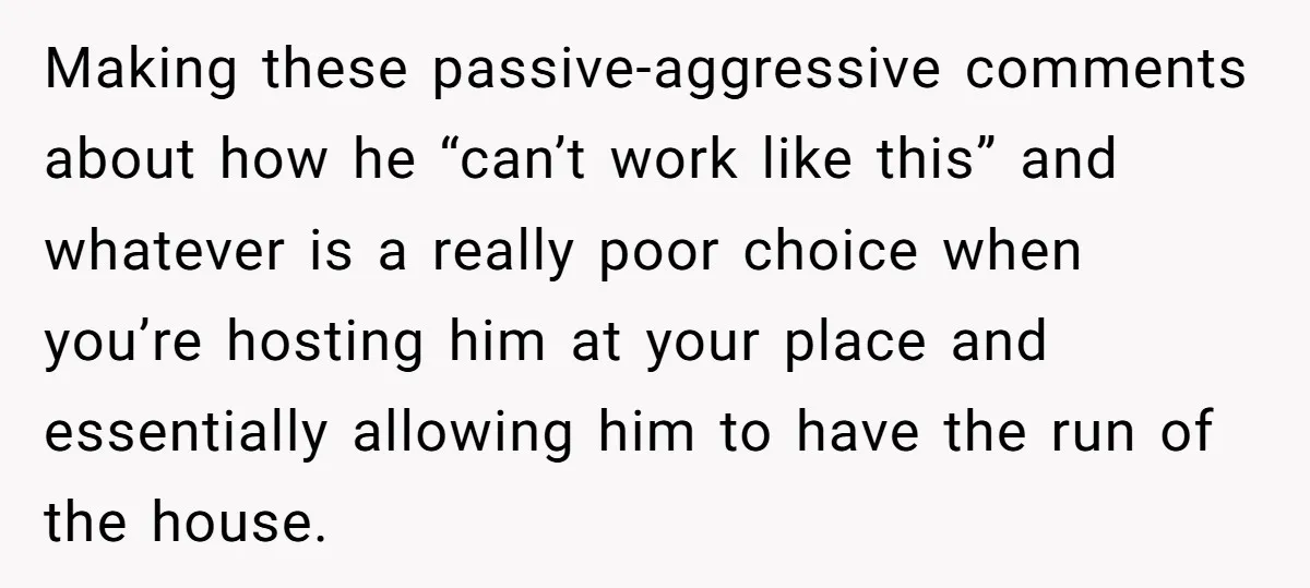 Making these passive-aggressive comments about how he “can’t work like this” and whatever is a really poor choice when you’re hosting him at your place and essentially allowing him to...