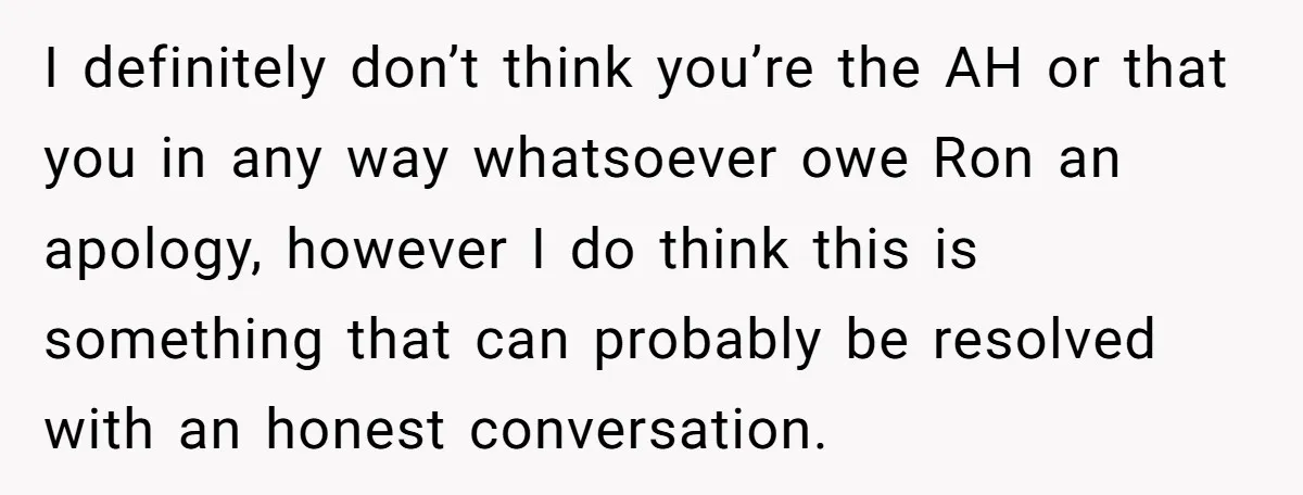 I definitely don’t think you’re the AH or that you in any way whatsoever owe Ron an apology, however I do think this is something that can probably be resolved...