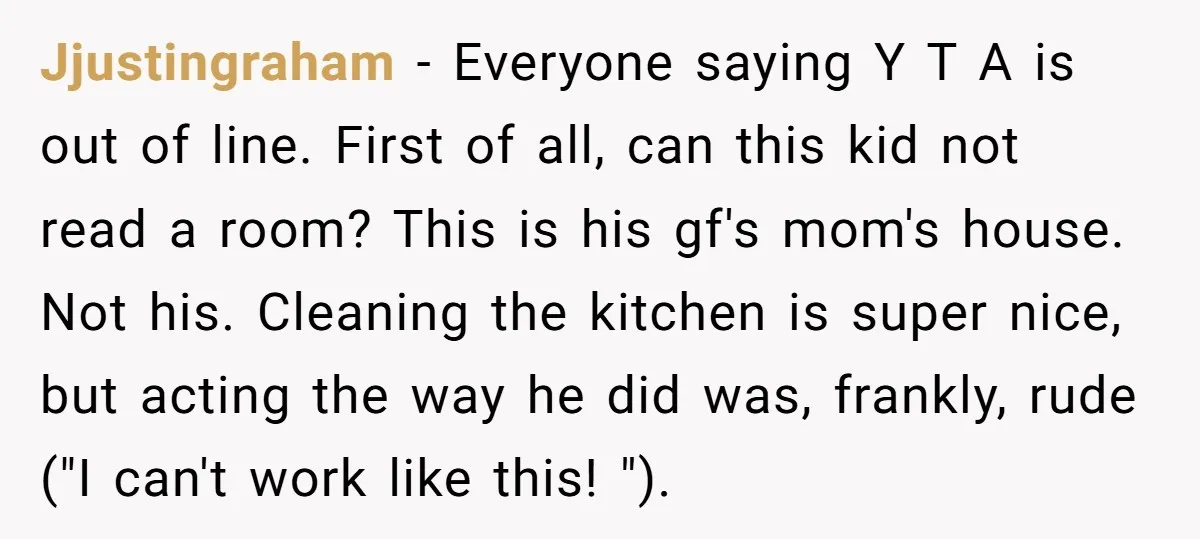 Jjustingraham − Everyone saying Y T A is out of line. First of all, can this kid not read a room? This is his gf's mom's house. Not his. Cleaning...