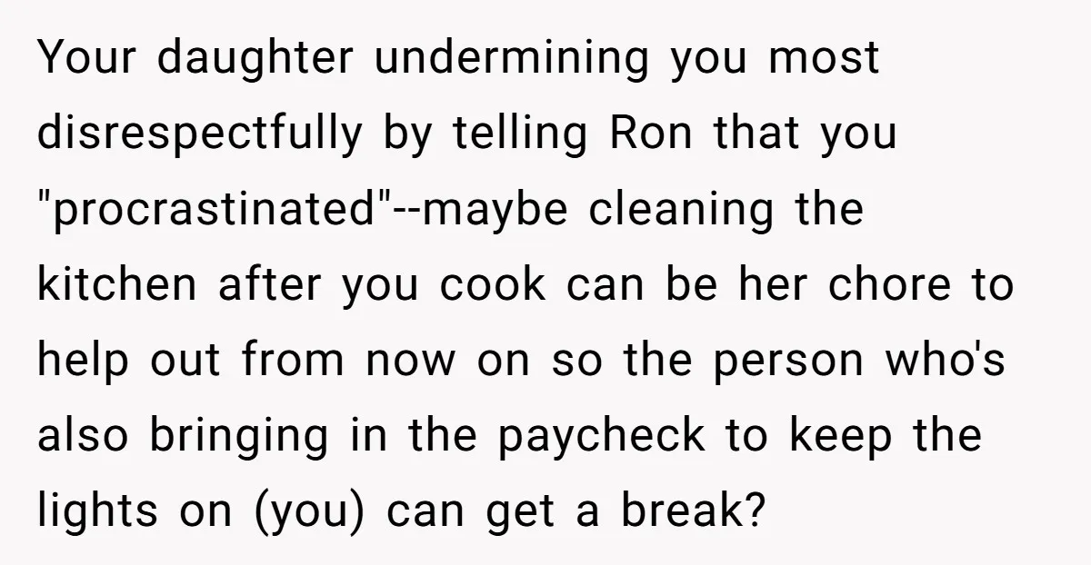 Your daughter undermining you most disrespectfully by telling Ron that you "procrastinated"--maybe cleaning the kitchen after you cook can be her chore to help out from now on so the...