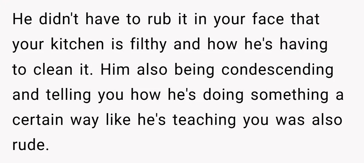 He didn't have to rub it in your face that your kitchen is filthy and how he's having to clean it. Him also being condescending and telling you how he's...