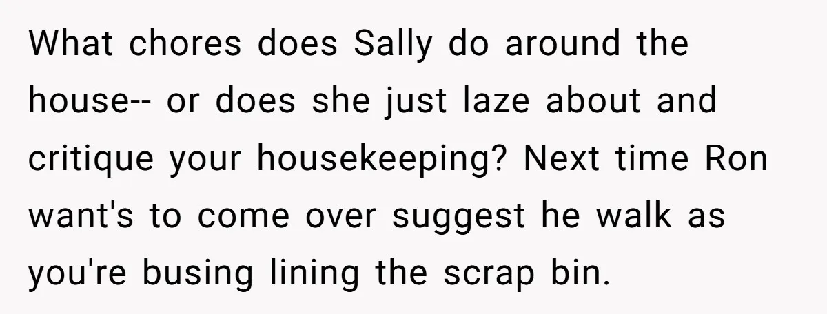 What chores does Sally do around the house-- or does she just laze about and critique your housekeeping? Next time Ron want's to come over suggest he walk as you're...
