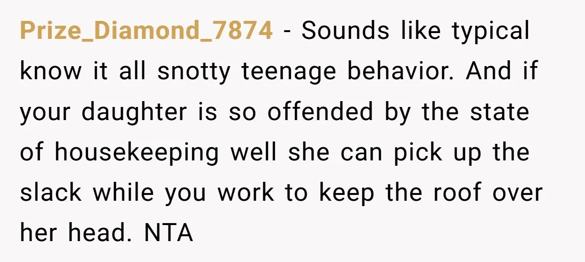 Prize_Diamond_7874 − Sounds like typical know it all snotty teenage behavior. And if your daughter is so offended by the state of housekeeping well she can pick up the slack...