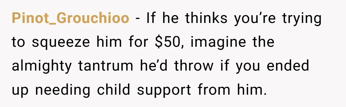 Pinot_Grouchioo − If he thinks you’re trying to squeeze him for $50, imagine the almighty tantrum he’d throw if you ended up needing child support from him.