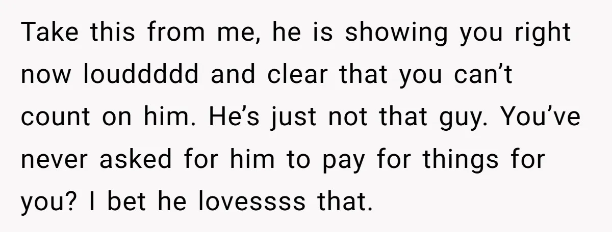 Take this from me, he is showing you right now louddddd and clear that you can’t count on him. He’s just not that guy. You’ve never asked for him to...