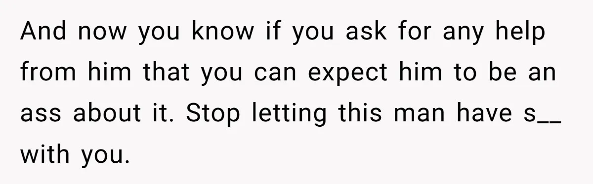 And now you know if you ask for any help from him that you can expect him to be an ass about it. Stop letting this man have s__ with...