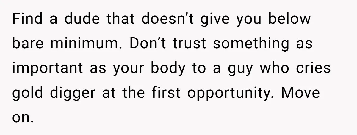 Find a dude that doesn’t give you below bare minimum. Don’t trust something as important as your body to a guy who cries gold digger at the first opportunity. Move...
