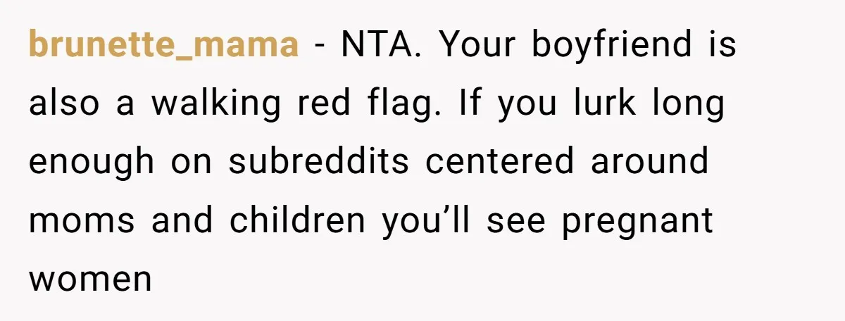 brunette_mama − NTA. Your boyfriend is also a walking red flag. If you lurk long enough on subreddits centered around moms and children you’ll see pregnant women