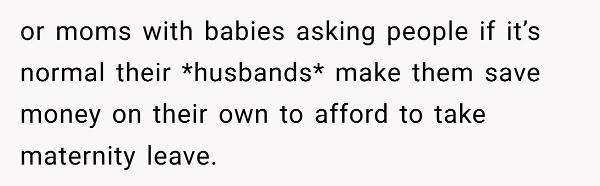 or moms with babies asking people if it’s normal their *husbands* make them save money on their own to afford to take maternity leave.